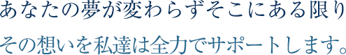 あなたの夢が変わらずそこにある限り
その想いを私達は全力でサポートします。