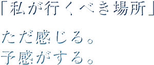 「私が行くべき場所」 ただ感じる。 予感がする。